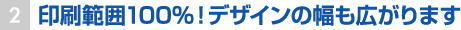 印刷範囲100％！デザインの幅も広がります