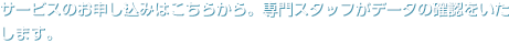サービスのお申し込みはこちらから。専門スタッフがデータの確認をいたします。