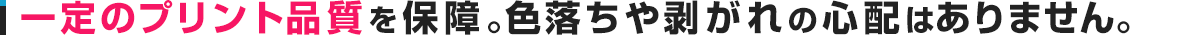 一定のプリント品質を保障。色落ちや剥がれの心配はありません。